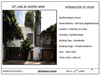 DESIGNSTUDIO3
33RD LANE BY GEOFFRY BAWA
Geoffrey Bawa's House
Street Address:- 33rd lane, Bagatelle Road
Location:- Colombo, Sri Lanka
Architect:- Geoffrey Bawa
Building Type :- Residential
Building Usage :- Private residence
Date 1960-1998
TOTAL AREA:- 6000 sft.
INTRODUCTION OF HOUSE
INTRODUCTION NO11-33RD LANE
 