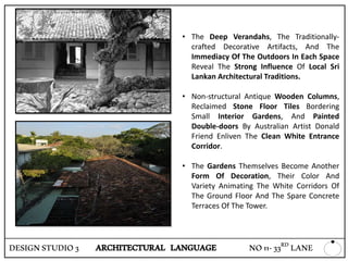 • The Deep Verandahs, The Traditionally-
crafted Decorative Artifacts, And The
Immediacy Of The Outdoors In Each Space
Reveal The Strong Influence Of Local Sri
Lankan Architectural Traditions.
• Non-structural Antique Wooden Columns,
Reclaimed Stone Floor Tiles Bordering
Small Interior Gardens, And Painted
Double-doors By Australian Artist Donald
Friend Enliven The Clean White Entrance
Corridor.
• The Gardens Themselves Become Another
Form Of Decoration, Their Color And
Variety Animating The White Corridors Of
The Ground Floor And The Spare Concrete
Terraces Of The Tower.
DESIGNSTUDIO3 ARCHITECTURAL LANGUAGE NO11-33RD LANE
 