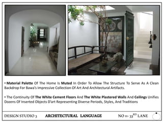 • Material Palette Of The Home Is Muted In Order To Allow The Structure To Serve As A Clean
Backdrop For Bawa’s Impressive Collection Of Art And Architectural Artifacts.
• The Continuity Of The White Cement Floors And The White Plastered Walls And Ceilings Unifies
Dozens Of Inserted Objects D’art Representing Diverse Periods, Styles, And Traditions
DESIGNSTUDIO3 ARCHITECTURAL LANGUAGE NO11-33RD LANE
 