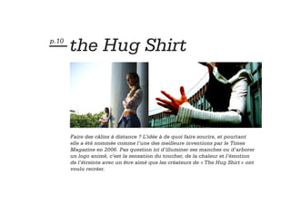 — the Hug Shirt
p.10




       Faire des câlins à distance ? L’idée à de quoi faire sourire, et pourtant
       elle a été nommée comme l’une des meilleure inventions par le Times
       Magazine en 2006. Pas question ici d’illuminer ses manches ou d’arborer
       un logo animé, c’est la sensation du toucher, de la chaleur et l’émotion
       de l’étreinte avec un être aimé que les créateurs de « The Hug Shirt » ont
       voulu recréer.
 