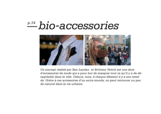 — bio-accessories
p.14




       Ce concept réalisé par Ben Landau et Brittany Veitch est une série
       d’accessoires de mode qui a pour but de masquer tout ce qu’il y a de dé-
       sagréable dans la ville. Odeurs, sons, à chaque élément il y a son remè-
       de. Grâce à ces accessoires d’un autre monde, on peut retrouver un peu
       de naturel dans la vie urbaine.
 