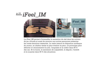 — iFeel_IM
p.15




       La iFeel_IM permet d’intensifier la sensation de réel dans les univers
       de jeu virtuels et aussi de montrer aux autres personnes présentes
       les vraies émotions ressenties. La veste mesure la fréquence cardiaque
       du joueur, sa chaleur émise et peut évaluer sa peur. Le prototype peut
       détecter et retransmettre la joie, l’angoisse et la colère dans 90 %
       des cas. Et la honte, le sentiment de culpabilité, le dégoût, l’intérêt
       et la surprise dans 80 % des situations.
 