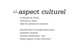 — aspect
p.16
                                 culturel
       - la dentelle de Cholet
       - l’éponge au Japon
       - objet de politesse & conextuel


       - kerchief (tête) & handkerchief (main)
       - fazzoletto (foulard)
       - zakdoek (néérlandais - sac)
       - Héqas (égypte, le dieu mouchoir)
 