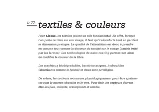 — textiles & couleurs
p.33


       Pour t.issue, les textiles jouent un rôle fondamental. En effet, lorsque
       l’on porte ce tissu sur son visage, il faut qu’il réconforte tout en gardant
       sa dimension pratique. La qualité de l’absorbtion est donc à prendre
       en compte tout comme la douceur du touché sur le visage (parfois irrité
       par les larmes). Les technologies de nano coating permettent ainsi
       de modifier la couleur de la fibre.

       Les matériaux biodégradables, bactériostatiques, hydrophiles
       (absorbants comme le lyocell) et doux sont privilégiés.

       De même, les couleurs reconnues physiologiquement pour être apaisan-
       tes sont le marron chocolat et le vert. Pour finir, les capteurs doivent
       être souples, discrets, waterproofs et solides.
 