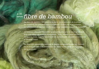 p.34
— fibre de bambou
       La fibre de bambou est obtenue à partir de la cellulose de la pulpe
       de bambou. Le procédé habituellement utilisé est le processus
       de fabrication de viscose. La fibre est ainsi appellée viscose de bambou.

       Le bambou absorbe l’humidité quatre fois plus que le coton et s’avère
       être très doux au touché également. Il est parfait pour recueillir
       les larmes donc. Il évite également de nombreuses allergies et irritations
       à certains tissus

       La fibre doit également pouvoir se teinter progressivement au contact
       de la peau lorsque son possesseur est triste (voire effets biologiques
       de la tristesse).
 