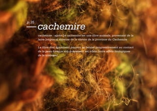 p.35
— cachemire
       cachemire : après Le cachemire est une fibre animale, provenant de la
       laine longue et soyeuse de la chèvre de la province du Cachemire.

       La fibre doit également pouvoir se teinter progressivement au contact
       de la peau lorsque son possesseur est triste (voire effets biologiques
       de la tristesse).
 