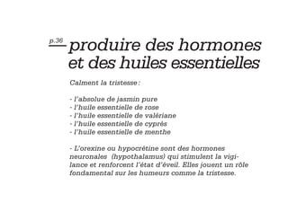 — produire des hormones
p.36


       et des huiles essentielles
       Calment la tristesse :

       - l’absolue de jasmin pure
       - l’huile essentielle de rose
       - l’huile essentielle de valériane
       - l’huile essentielle de cyprès
       - l’huile essentielle de menthe

       - L’orexine ou hypocrétine sont des hormones
       neuronales (hypothalamus) qui stimulent la vigi-
       lance et renforcent l’état d’éveil. Elles jouent un rôle
       fondamental sur les humeurs comme la tristesse.
 