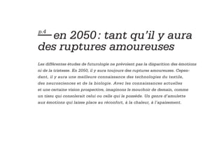 — en 2050 : tant qu’il y aura
p.4


des ruptures amoureuses
Les différentes études de futurologie ne prévoient pas la disparition des émotions
ni de la tristesse. En 2050, il y aura toujours des ruptures amoureuses. Cepen-
dant, il y aura une meilleure connaissance des technologies du textile,
des neurosciences et de la biologie. Avec les connaissances actuelles
et une certaine vision prospective, imaginons le mouchoir de demain, comme
un tissu qui consolerait celui ou celle qui le possède. Un genre d’amulette
aux émotions qui laisse place au réconfort, à la chaleur, à l’apaisement.
 