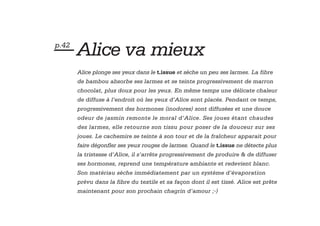 — Alice va mieux
p.42


       Alice plonge ses yeux dans le t.issue et sèche un peu ses larmes. La fibre
       de bambou absorbe ses larmes et se teinte progressivement de marron
       chocolat, plus doux pour les yeux. En même temps une délicate chaleur
       de diffuse à l’endroit où les yeux d’Alice sont placés. Pendant ce temps,
       progressivement des hormones (inodores) sont diffusées et une douce
       odeur de jasmin remonte le moral d’Alice. Ses joues étant chaudes
       des larmes, elle retourne son tissu pour poser de la douceur sur ses
       joues. Le cachemire se teinte à son tour et de la fraîcheur apparait pour
       faire dégonfler ses yeux rouges de larmes. Quand le t.issue ne détecte plus
       la tristesse d’Alice, il s’arrête progressivement de produire & de diffuser
       ses hormones, reprend une température ambiante et redevient blanc.
       Son matériau sèche immédiatement par un système d’évaporation
       prévu dans la fibre du textile et sa façon dont il est tissé. Alice est prête
       maintenant pour son prochain chagrin d’amour ;-)
 