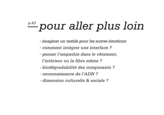 — pour aller plus loin
p.43



       - imaginer un textile pour les autres émotions
       - comment intégrer une interface ?
       - penser l’empathie dans le vêtement,
         l’intérieur ou la fibre même ?
       - biodégradabilité des composants ?
       - reconnaissance de l’ADN ?
       - dimension culturelle & sociale ?
 