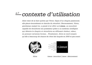 — contexte d’utilisation
p.7


      Alice vient de se faire quitter par Victor. Digne d’un chagrin passionnel,
      elle pleure énormément et cherche du réconfort. Heureusement, Victor,
      gentleman malgré lui, a pensé à lui offrir un t.issue, un mouchoir
      capable de réconforter son possesseur grâce a un matériau intelligent
      qui détecte le chagrin et réconforte en diffusant chaleur, odeur,
      en prenant certaines formes... Finalement, Alice se rend compte
      qu’elle a beaucoup de chance de s’être fait larguée en 2050 et pas avant.




                                                   t.issue

                   Alice              tissue : mouchoir | issue : dénouement
 