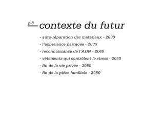 — contexte du futur
p.8


      - auto-réparation des matériaux - 2030
      - l’expérience partagée - 2030
      - reconnaissance de l’ADN - 2040
      - vêtements qui contrôlent le stress - 2050
      - fin de la vie privée - 2050
      - fin de la pièce familiale - 2050
 