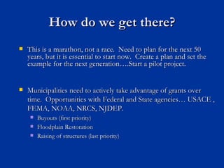 How do we get there?
   This is a marathon, not a race. Need to plan for the next 50
    years, but it is essential to start now. Create a plan and set the
    example for the next generation….Start a pilot project.


   Municipalities need to actively take advantage of grants over
    time. Opportunities with Federal and State agencies… USACE ,
    FEMA, NOAA, NRCS, NJDEP.
        Buyouts (first priority)
        Floodplain Restoration
        Raising of structures (last priority)
 
