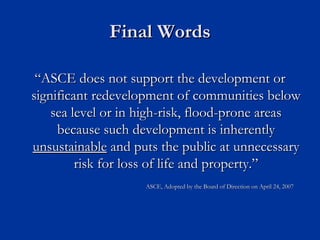 Final Words

 “ASCE does not support the development or
significant redevelopment of communities below
    sea level or in high-risk, flood-prone areas
     because such development is inherently
unsustainable and puts the public at unnecessary
         risk for loss of life and property.”
                    ASCE, Adopted by the Board of Direction on April 24, 2007
 