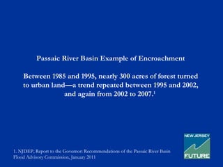 Passaic River Basin Example of Encroachment

    Between 1985 and 1995, nearly 300 acres of forest turned
    to urban land—a trend repeated between 1995 and 2002,
                 and again from 2002 to 2007.1




1. NJDEP, Report to the Governor: Recommendations of the Passaic River Basin
Flood Advisory Commission, January 2011
 