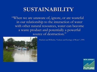 SUSTAINABILITY
“When we are unaware of, ignore, or are wasteful
   in our relationship to the interaction of water
  with other natural resources, water can become
     a waste product and potentially a powerful
               source of destruction.”
                   Patchett and Wilhelm, “Culture and Ecology of Water”, 1999.
 
