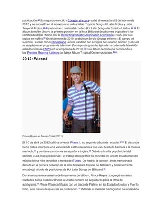 publicación.23 Su segundo sencillo «Corazón sin cara» salió al mercado el 8 de febrero de 
2010 y se encasilló en el número uno en las listas Tropical Songs, 24 Latin Airplay y Latin 
Tropical Airplay,25 26 y el número cuatro del conteo Hot Latin Songs de Estados Unidos.27 16 El 
álbum también obtuvo la primera posición en la lista Billboard de álbumes tropicales y fue 
certificado doble Platino por la Recording Industry Association of America (RIAA, por sus 
siglas en inglés).28 En diciembre de 2010, grabó con Sergio George el tema «El campo de 
sueños», escrito por el venezolano Leonte Landino con arreglos de Guianko Gómez, y el cual 
se empleó en el programa de televisión Domingo de grandes ligas de la cadena de televisión 
estadounidense ESPN en la temporada de 2010.29 Este álbum recibió una nominación a 
los Premios Grammy Latinos por Mejor Álbum Tropical Contemporáneo.30 31 
2012: Phase II 
Prince Royce en Acceso Total (2011). 
El 10 de abril de 2012 salió a la venta Phase II, su segundo álbum de estudio.32 33 El disco de 
trece pistas incorpora una variedad de estilos musicales que van desde la bachata a la música 
mariachi,34 y contiene canciones en español e inglés.35 Debido a la alta popularidad del 
sencillo «Las cosas pequeñas», el trabajo discográfico se convirtió en uno de los álbumes de 
música latina más vendidos a través de iTunes. De hecho, la canción antes mencionada 
debutó en la primera posición de la lista de música tropical de Billboard y posteriormente 
encabezó la tabla de posiciones de Hot Latin Songs de Billboard.36 
Durante la primera semana de lanzamiento del álbum, Prince Royce congregó en varias 
ciudades de los Estados Unidos a un alto número de seguidores para la firma de 
autógrafos.37 Phase II fue certificado con un disco de Platino, en los Estados Unidos y Puerto 
Rico, seis meses después de su publicación.38 Además el material discográfico fue nominado 
 