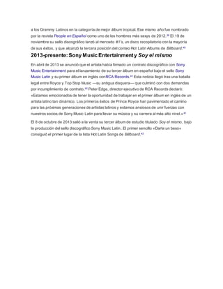 a los Grammy Latinos en la categoría de mejor álbum tropical. Ese mismo año fue nombrado 
por la revista People en Español como uno de los hombres más sexys de 2012.39 El 19 de 
noviembre su sello discográfico lanzó al mercado #1's, un disco recopilatorio con la mayoría 
de sus éxitos, y que alcanzó la tercera posición del conteo Hot Latin Albums de Billboard.40 
2013-presente: Sony Music Entertainment y Soy el mismo 
En abril de 2013 se anunció que el artista había firmado un contrato discográfico con Sony 
Music Entertainment para el lanzamiento de su tercer álbum en español bajo el sello Sony 
Music Latin y su primer álbum en inglés conRCA Records.41 Esta noticia llegó tras una batalla 
legal entre Royce y Top Stop Music —su antigua disquera— que culminó con dos demandas 
por incumplimiento de contrato.42 Peter Edge, director ejecutivo de RCA Records declaró: 
«Estamos emocionados de tener la oportunidad de trabajar en el primer álbum en inglés de un 
artista latino tan dinámico. Los primeros éxitos de Prince Royce han pavimentado el camino 
para las próximas generaciones de artistas latinos y estamos ansiosos de unir fuerzas con 
nuestros socios de Sony Music Latin para llevar su música y su carrera al más alto nivel.»41 
El 8 de octubre de 2013 salió a la venta su tercer álbum de estudio titulado Soy el mismo, bajo 
la producción del sello discográfico Sony Music Latin. El primer sencillo «Darte un beso» 
consiguió el primer lugar de la lista Hot Latin Songs de Billboard.43 
