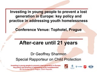 Investing in young people to prevent a lost generation in Europe: key policy and practice in addressing youth homelessness Conference Venue: Tophotel, Prague 
After-care until 21 years 
Dr Geoffrey Shannon 
Special Rapporteur on Child Protection 
Investing in young people to prevent a lost generation in Europe: key policy and practice in addressing youth homelessness 
8th November 2013, Prague, Czech Republic  