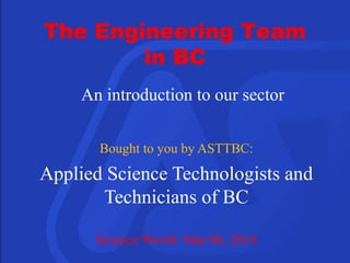 An introduction to our sector
Bought to you by ASTTBC:
Applied Science Technologists and
Technicians of BC
Science World- Mar 06, 2014
The Engineering Team
in BC
 