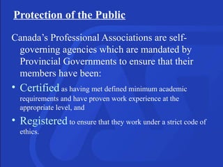 Protection of the Public
Canada’s Professional Associations are self-
governing agencies which are mandated by
Provincial Governments to ensure that their
members have been:
• Certified as having met defined minimum academic
requirements and have proven work experience at the
appropriate level, and
• Registered to ensure that they work under a strict code of
ethics.
 