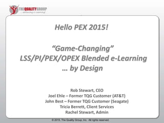 © 2011, The Quality Group, Inc. All rights reserved.
)
Hello PEX 2015!
Rob Stewart, CEO
Joel Ehle – Former TQG Customer (AT&T)
John Best – Former TQG Customer (Seagate)
Tricia Berrett, Client Services
Rachel Stewart, Admin
© 2015, The Quality Group, Inc. All rights reserved.
“Game-Changing”
LSS/PI/PEX/OPEX Blended e-Learning
… by Design
 