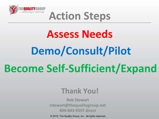 © 2011, The Quality Group, Inc. All rights reserved.
Rob Stewart
rstewart@thequalitygroup.net
404-843-9397 direct
© 2015, The Quality Group, Inc. All rights reserved.
Action Steps
Demo/Consult/Pilot
Become Self-Sufficient/Expand
Thank You!
Assess Needs
 