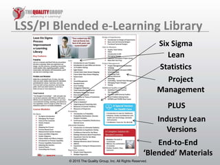 © 2011, The Quality Group, Inc. All rights reserved.
LSS/PI Blended e-Learning Library
© 2015 The Quality Group, Inc. All Rights Reserved.
Six Sigma
Lean
Statistics
Project
Management
Industry Lean
Versions
End-to-End
‘Blended’ Materials
PLUS
 