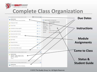 © 2011, The Quality Group, Inc. All rights reserved.
Complete Class Organization
© 2015 The Quality Group, Inc. All Rights Reserved.
Due Dates
Instructions
Module
Assignments
Status &
Student Guide
Come to Class
 