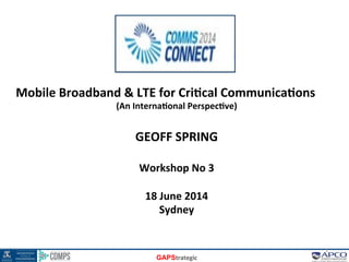 GAPStrategic	
  
Mobile	
  Broadband	
  &	
  LTE	
  for	
  Cri6cal	
  Communica6ons	
  
(An	
  Interna6onal	
  Perspec6ve)	
  
	
  
GEOFF	
  SPRING	
  
	
  
Workshop	
  No	
  3	
  
	
  
18	
  June	
  2014	
  
Sydney	
  
1	
  
 
