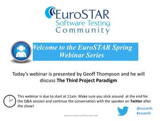 Today’s webinar is presented by Geoff Thompson and he will
discuss The Third Project Paradigm
Welcome to the EuroSTAR Spring
Webinar Series
www.eurostarconferences.com
This webinar is due to start at 11am. Make sure you stick around at the end for
the Q&A session and continue the conversation with the speaker on Twitter after
the show!
@esconfs
#esconfs
 