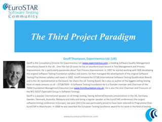 The Third Project Paradigm
Geoff Thompson, Experimentus Ltd. (UK)
Geoff is the Consultancy Director for Experimentus Ltd (www.experimentus.com), a leading Software Quality Management
consultancy based in the UK. Over the last 20 years he has an excellent track record in Test Management and Process
Improvement. He is particularly passionate about Test Process Improvement. In 1997 he started working with ISEB developing
the original Software Testing Foundation syllabus and exams; he then managed the development of the original Software
Testing Practitioner syllabus and exam in 2002. Geoff initiated the ISTQB (International Software Testing Qualification Board)
and is the UK representative to the board. He Chairs the UK Testing Board. He is also co-author of the biggest selling testing
book on www.amazon.co.uk – ISTQB/ISEB – A Software Testing Foundation He is a founder member and Chairman of the
TMMi Foundation Management Executive (see www.tmmifoundation.org.uk), He is also the Vice Chairman and Treasurer of
the BCS SIGiST (Specialist Group in Software Testing).
Geoff is a popular international speaker on all things testing, having delivered keynote presentations in the
UK, Germany, Sweden. Denmark, Australia, Malaysia and India and being a regular speaker at the EuroSTAR conferences (the
largest software testing conference in Europe), last year (2011) he was particularly proud to have been selected to
Programme Chair EuroSTAR in Manchester. In 2008 he was awarded the European Testing Excellence award for his work in
the field of testing.
www.eurostarconferences.com
 