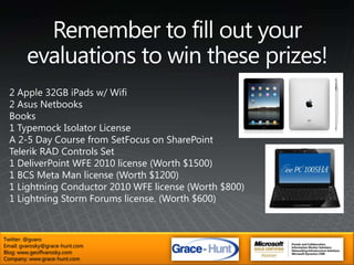 Remember to fill out your evaluations to win these prizes!2 Apple 32GB iPads w/ Wifi2 Asus NetbooksBooks1 Typemock Isolator LicenseA 2-5 Day Course from SetFocus on SharePointTelerik RAD Controls Set1 DeliverPointWFE 2010 license (Worth $1500)1 BCS Meta Man license (Worth $1200)1 Lightning Conductor 2010 WFE license (Worth $800)1 Lightning Storm Forums license. (Worth $600)2 ASUS NetbooksTwitter: @gvaroEmail: gvarosky@grace-hunt.comBlog: www.geoffvarosky.comCompany: www.grace-hunt.com