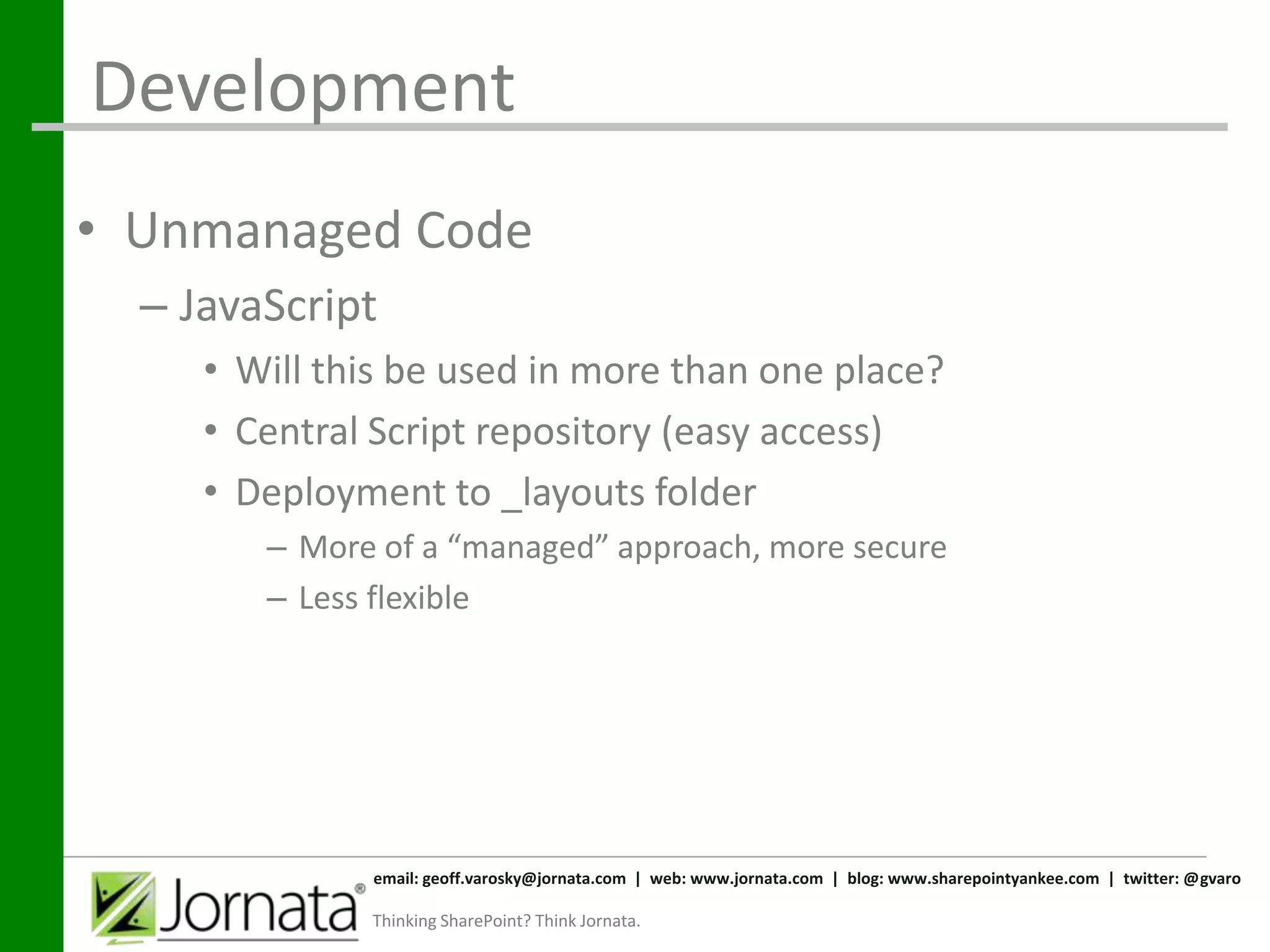 Development
• Unmanaged Code
  – JavaScript
     • Will this be used in more than one place?
     • Central Script repository (easy access)
     • Deployment to _layouts folder
        – More of a “managed” approach, more secure
        – Less flexible




              email: geoff.varosky@jornata.com | web: www.jornata.com | blog: www.sharepointyankee.com | twitter: @gvaro

              Thinking SharePoint? Think Jornata.
 