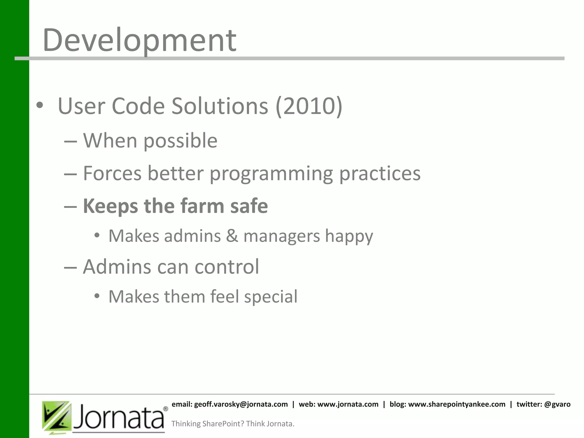 Development
• User Code Solutions (2010)
  – When possible
  – Forces better programming practices
  – Keeps the farm safe
     • Makes admins & managers happy
  – Admins can control
     • Makes them feel special




              email: geoff.varosky@jornata.com | web: www.jornata.com | blog: www.sharepointyankee.com | twitter: @gvaro

              Thinking SharePoint? Think Jornata.
 