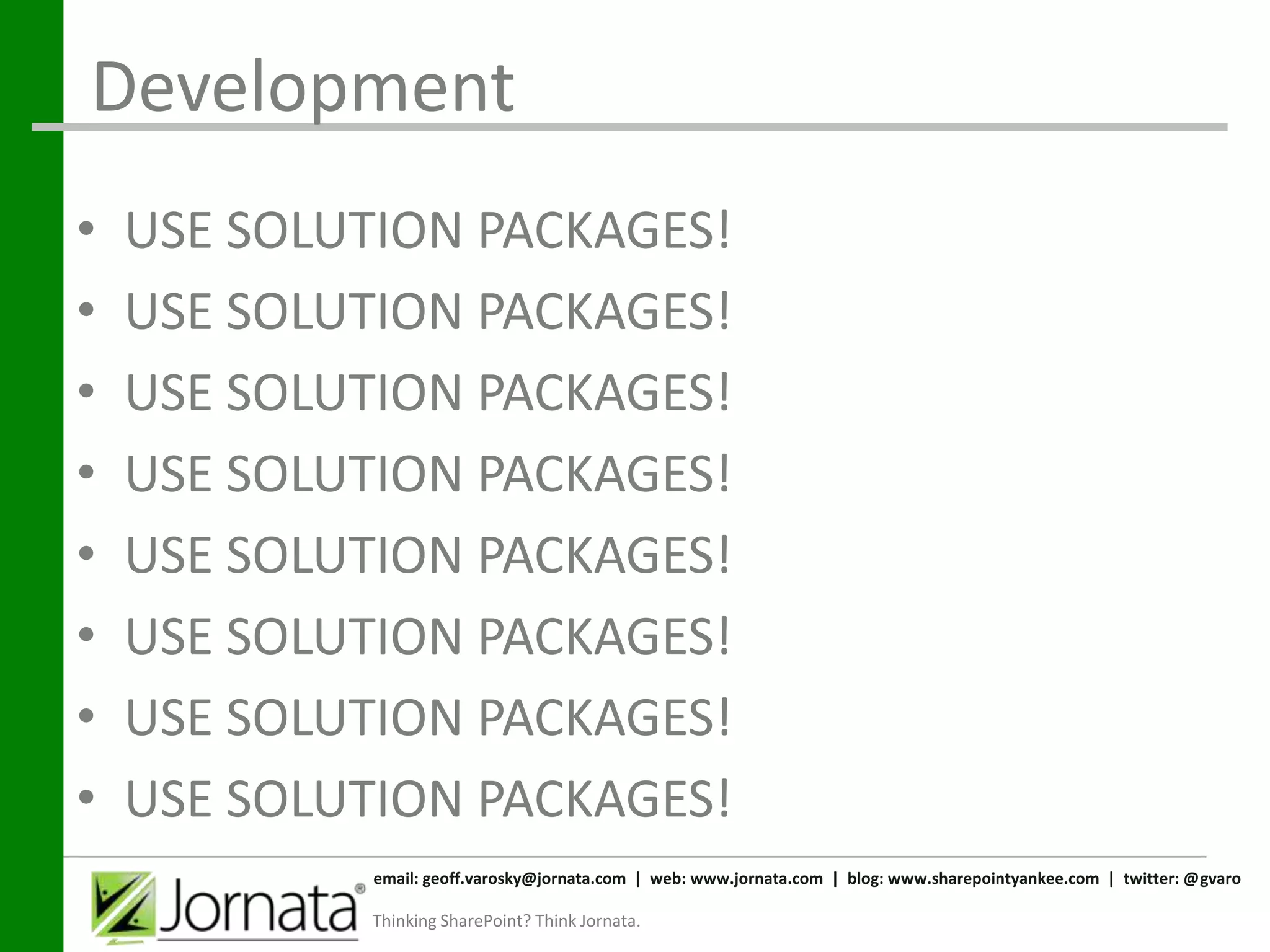 Development
•   USE SOLUTION PACKAGES!
•   USE SOLUTION PACKAGES!
•   USE SOLUTION PACKAGES!
•   USE SOLUTION PACKAGES!
•   USE SOLUTION PACKAGES!
•   USE SOLUTION PACKAGES!
•   USE SOLUTION PACKAGES!
•   USE SOLUTION PACKAGES!
             email: geoff.varosky@jornata.com | web: www.jornata.com | blog: www.sharepointyankee.com | twitter: @gvaro

            Thinking SharePoint? Think Jornata.
 