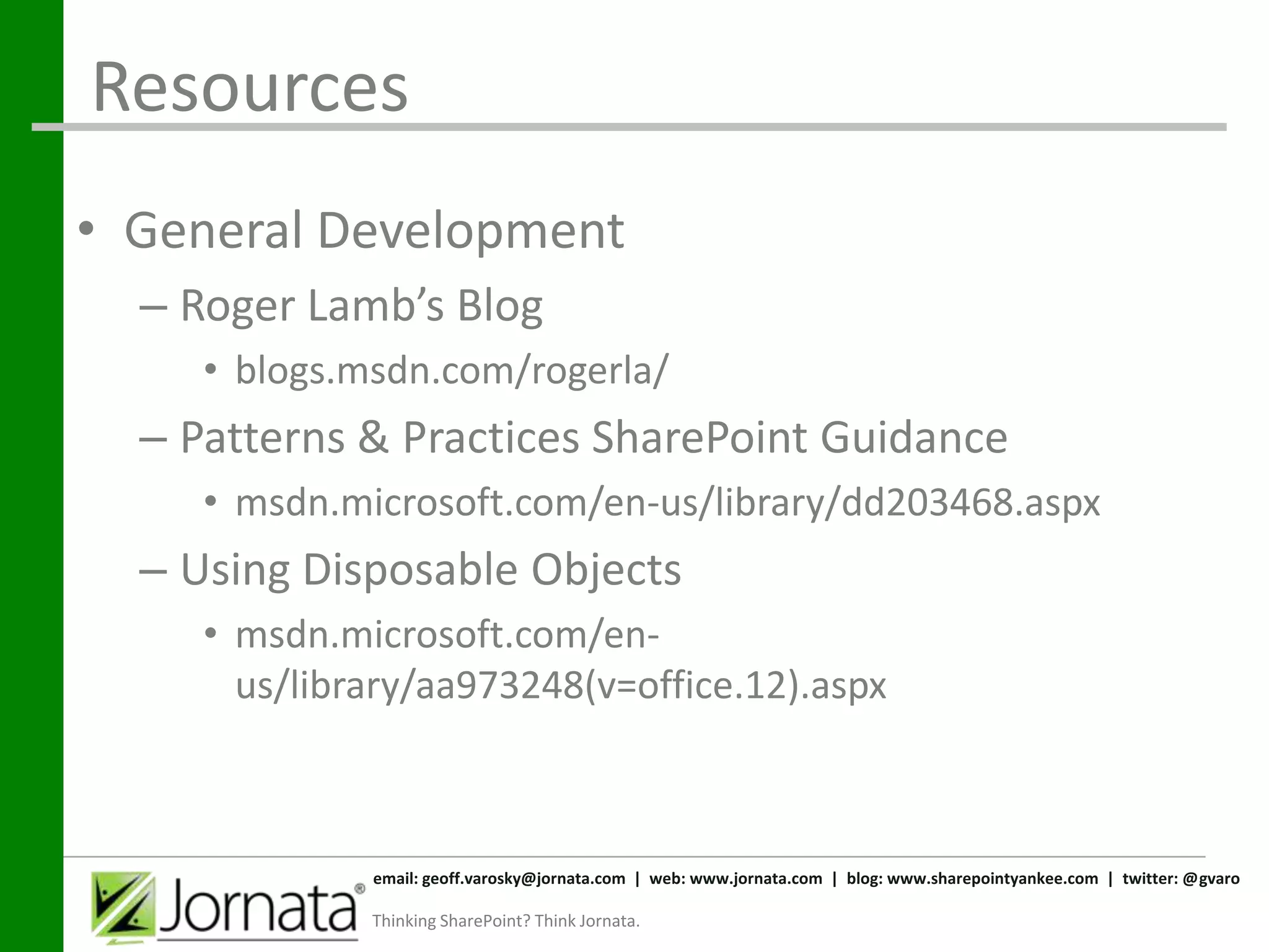 Resources
• General Development
  – Roger Lamb’s Blog
     • blogs.msdn.com/rogerla/
  – Patterns & Practices SharePoint Guidance
     • msdn.microsoft.com/en-us/library/dd203468.aspx
  – Using Disposable Objects
     • msdn.microsoft.com/en-
       us/library/aa973248(v=office.12).aspx



              email: geoff.varosky@jornata.com | web: www.jornata.com | blog: www.sharepointyankee.com | twitter: @gvaro

              Thinking SharePoint? Think Jornata.
 