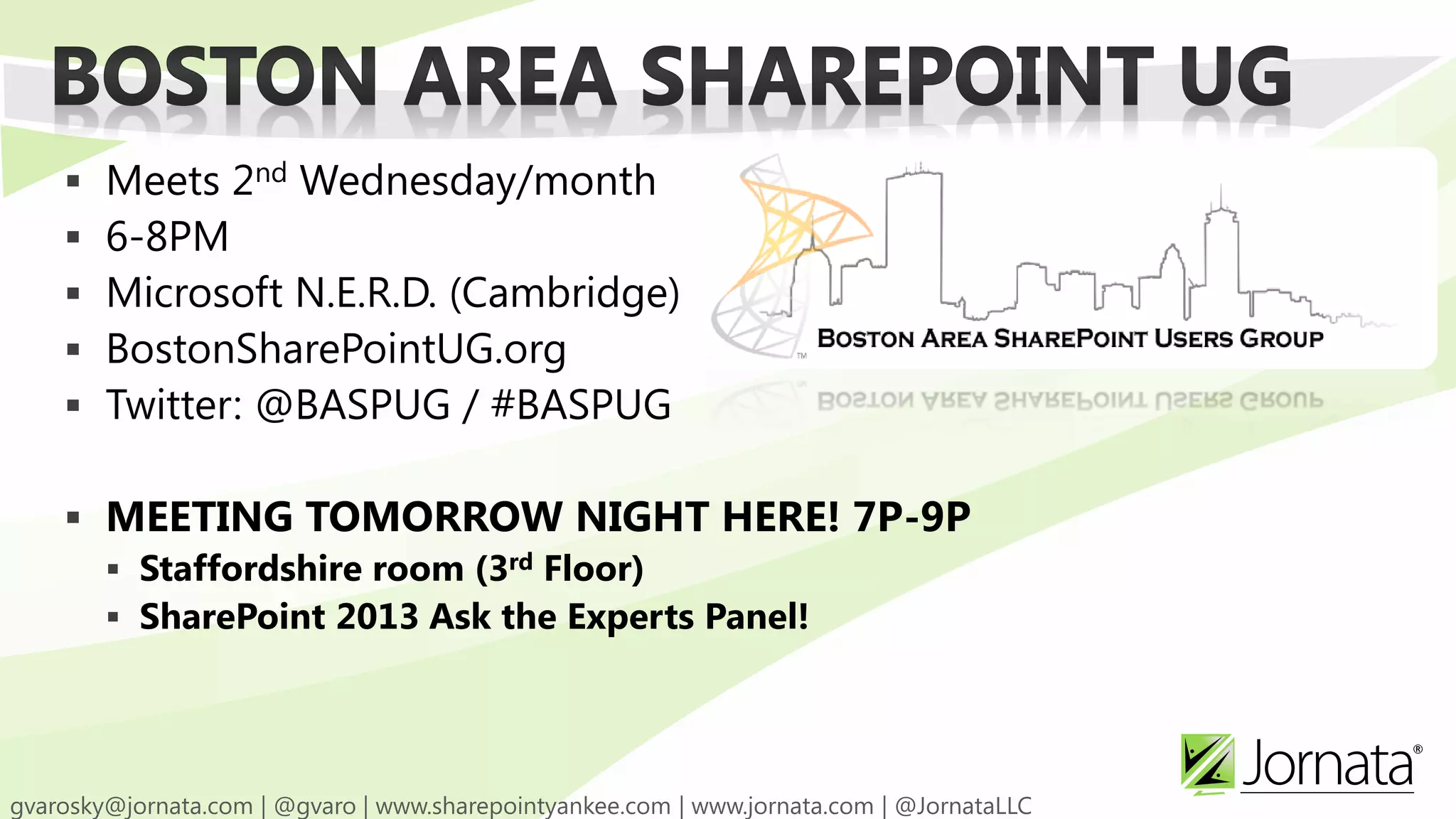    Meets 2nd Wednesday/month
   6-8PM
   Microsoft N.E.R.D. (Cambridge)
   BostonSharePointUG.org
   Twitter: @BASPUG / #BASPUG

 MEETING TOMORROW NIGHT HERE! 7P-9P
   Staffordshire room (3rd Floor)
   SharePoint 2013 Ask the Experts Panel!
 