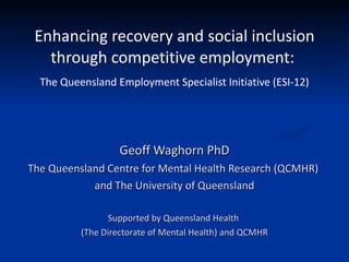 Enhancing recovery and social inclusion through competitive employment:  The Queensland Employment Specialist Initiative (ESI-12) Geoff Waghorn PhD The Queensland Centre for Mental Health Research (QCMHR)  and The University of Queensland Supported by Queensland Health  (The Directorate of Mental Health) and QCMHR 