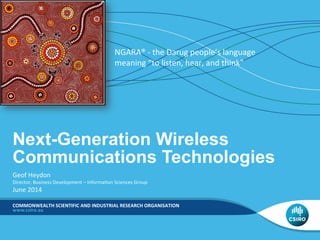 COMMONWEALTH	
  SCIENTIFIC	
  AND	
  INDUSTRIAL	
  RESEARCH	
  ORGANISATION	
  
Next-Generation Wireless
Communications Technologies	
  
Geof	
  Heydon	
  
Director,	
  Business	
  Development	
  –	
  Informa:on	
  Sciences	
  Group	
  
June	
  2014	
  
NGARA®	
  -­‐	
  the	
  Darug	
  people’s	
  language	
  
meaning	
  “to	
  listen,	
  hear,	
  and	
  think”	
  
 