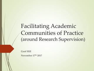 Facilitating Academic
Communities of Practice
(around Research Supervision)
Geof Hill
November 17th 2017
 