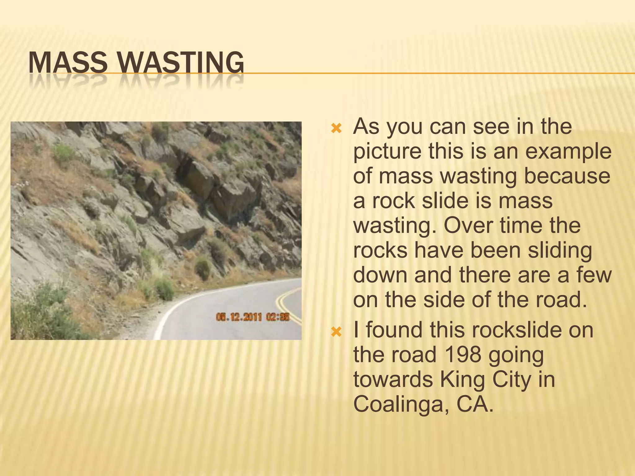 Mass WastingAs you can see in the picture this is an example of mass wasting because a rock slide is mass wasting. Over time the rocks have been sliding down and there are a few on the side of the road.I found this rockslide on the road 198 going towards King City in Coalinga, CA.