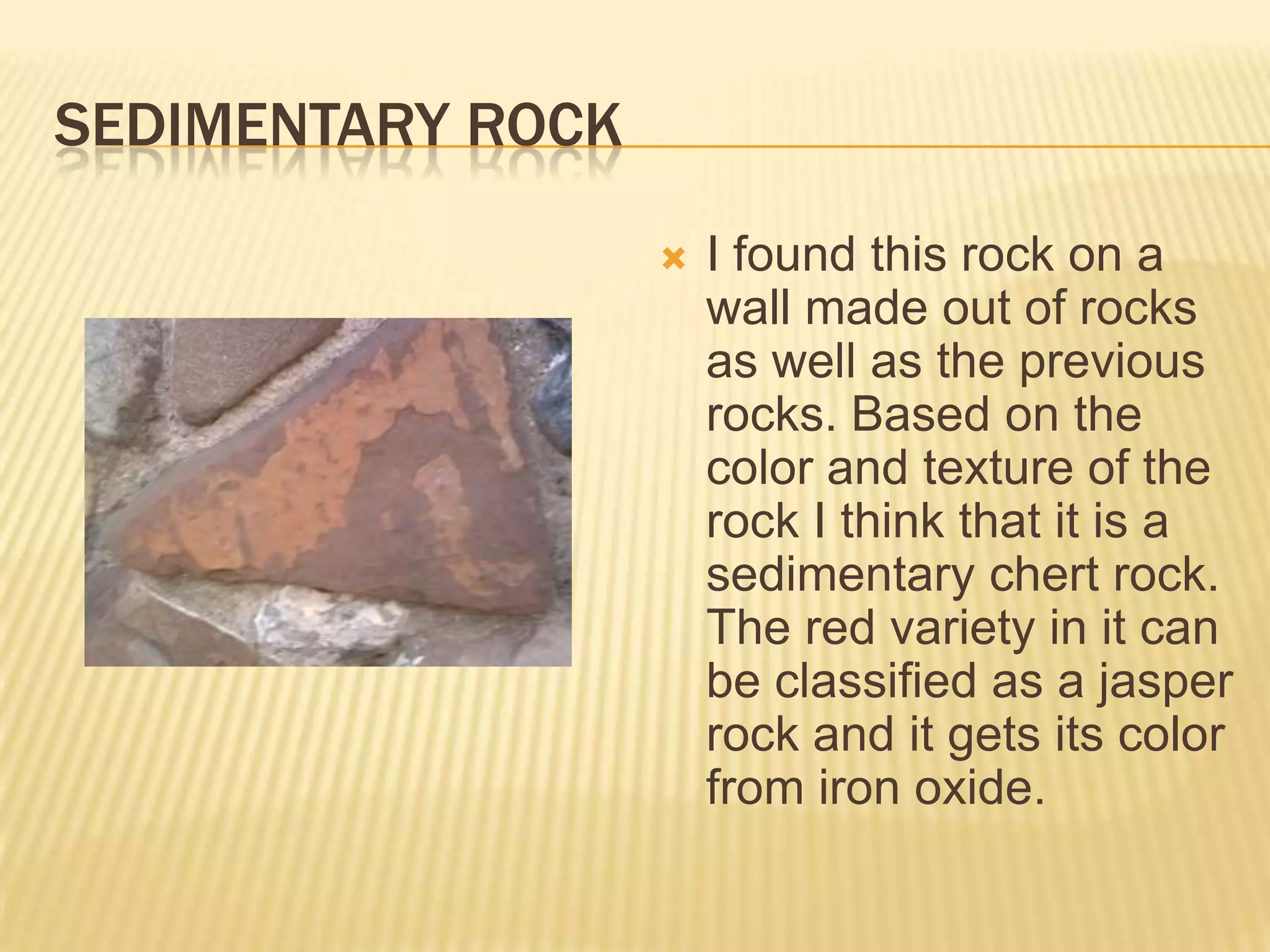 Sedimentary rockI found this rock on a wall made out of rocks as well as the previous rocks. Based on the color and texture of the rock I think that it is a sedimentary chert rock. The red variety in it can be classified as a jasper rock and it gets its color from iron oxide.