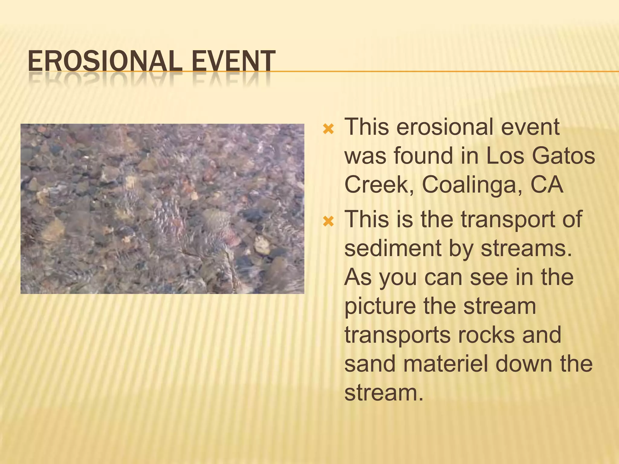 Erosional EventThis erosional event was found in Los Gatos Creek, Coalinga, CAThis is the transport of sediment by streams. As you can see in the picture the stream transports rocks and sand materiel down the stream.