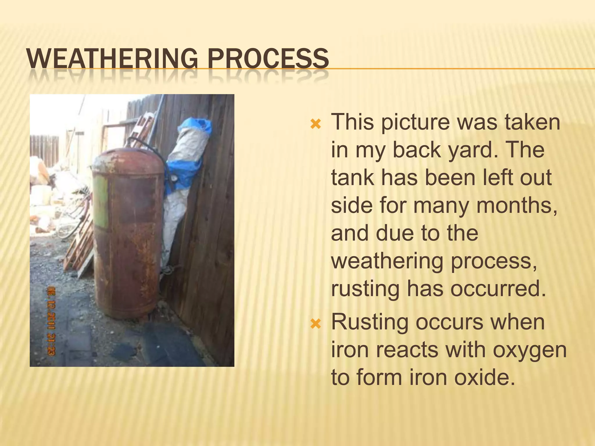 Weathering ProcessThis picture was taken in my back yard. The tank has been left out side for many months, and due to the weathering process, rusting has occurred.Rusting occurs when iron reacts with oxygen to form iron oxide.