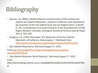 Bibliography
• Nourse, J.A. (2002). Middle Miocene reconstruction of the central and
eastern San Gabriel Mountains, southern California, with implications
for evolution of the San Gabriel fault and Los Angeles basin, in Barth,
A., ed., Contributions to Crustal Evolution of the Southwestern United
States: Boulder, Colorado, Geological Society of America Special Paper
365, p. 161–185.
• Vaughan, T.A. (1954, November 15). Mammals of the San Gabriel
Mountains of California. Naturespace, 7. Retrieved from
http://www.naturespeace.org/sangabrielmammals1954.b.htm
• [San Gabriel Mountains]. Retrieved August 1st, 2013
Fromhttp://kimandgeoff.com/wp-content/gallery/san-gabriel-
skiing/p4123190.jpg
• [San Gabriel Mountain Wind Patterns]. Retrieved August 1st, 2013
From
http://latimesblogs.latimes.com/.a/6a00d8341c630a53ef0153929a1b65970b-
pi
 