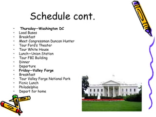 Schedule cont.
•    Thursday—Washington DC
•   Load Buses
•   Breakfast
•   Meet Congressman Duncan Hunter
•   Tour Ford’s Theater
•   Tour White House
•   Lunch—Union Station
•   Tour FBI Building
•   Dinner
•   Departure
•   Friday—Valley Forge
•   Breakfast
•   Tour Valley Forge National Park
•   Picnic Lunch
•   Philadelphia
•   Depart for home
 