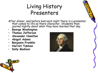 Living History
                Presenters
After dinner, and before bed each night there is a presenter
  that comes to life as there character. Students then
  journal nightly about what they have learned that day.
• George Washington
• Thomas Jefferson
• Alexander Hamilton
• Abigail Adams
• Benjamin Franklin
• Harriet Tubman
• Dolly Madison
 