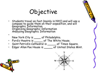 Objective
• Students travel on foot (mainly in NYC) and will use a
  compass to guide them on their expedition, and will
  Geographic Information
  Organizing Geographic Information
  Analyzing Geographic Information
•
  New York City is ____ of Philadelphia.
• Ford’s theatre is _____ of The White House.
• Saint Patrick’s Cathedral is _____ of Times Square.
• Edgar Allan Poe House is _____ of United States Mint.
 