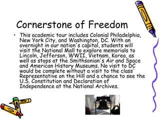 Cornerstone of Freedom
• This academic tour includes Colonial Philadelphia,
  New York City, and Washington, DC. With an
  overnight in our nation's capital, students will
  visit the National Mall to explore memorials to
  Lincoln, Jefferson, WWII, Vietnam, Korea, as
  well as stops at the Smithsonian's Air and Space
  and American History Museums. No visit to DC
  would be complete without a visit to the class'
  Representative on the Hill and a chance to see the
  U.S. Constitution and Declaration of
  Independence at the National Archives.
 